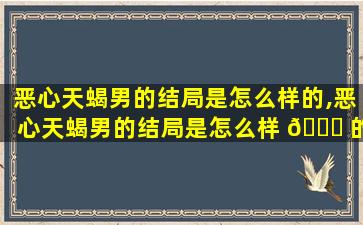 恶心天蝎男的结局是怎么样的,恶心天蝎男的结局是怎么样 🐒 的呢